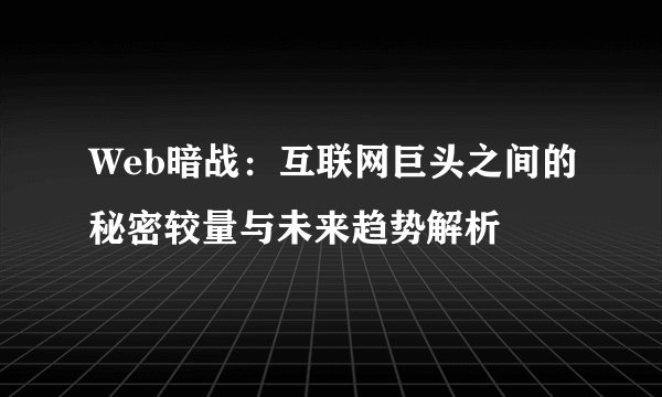 Web暗战：互联网巨头之间的秘密较量与未来趋势解析