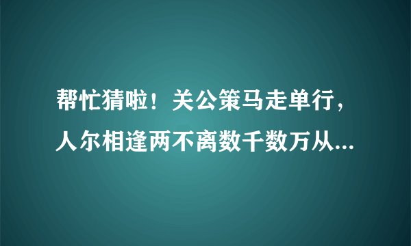 帮忙猜啦！关公策马走单行，人尔相逢两不离数千数万从我起几棵树木不