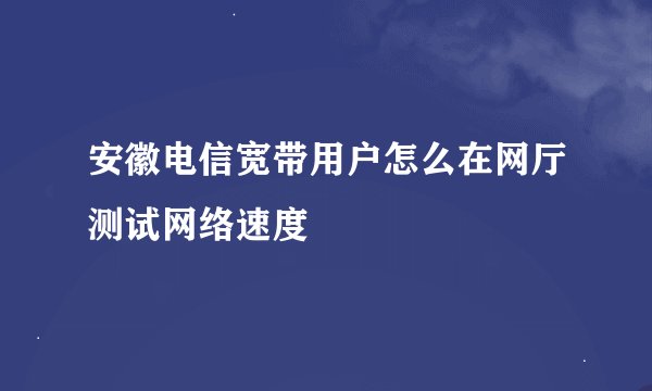 安徽电信宽带用户怎么在网厅测试网络速度