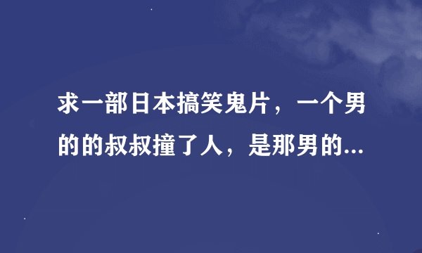 求一部日本搞笑鬼片，一个男的的叔叔撞了人，是那男的女朋友的妈妈，后来那女的还变成了变形金刚。