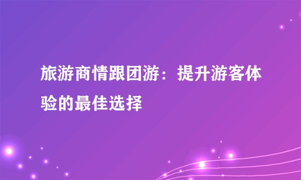 旅游商情跟团游：提升游客体验的最佳选择