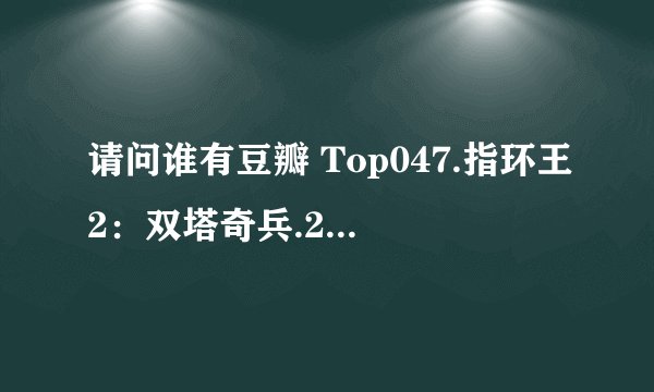 请问谁有豆瓣 Top047.指环王2：双塔奇兵.2002.1080P.mkv