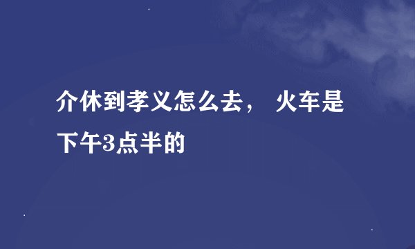 介休到孝义怎么去， 火车是下午3点半的