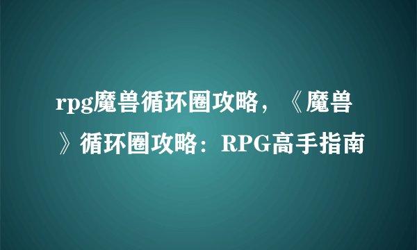 rpg魔兽循环圈攻略，《魔兽》循环圈攻略：RPG高手指南