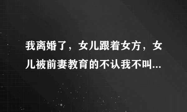 我离婚了，女儿跟着女方，女儿被前妻教育的不认我不叫爸爸，也不让我带她去玩，女方啥心理，我该怎么办