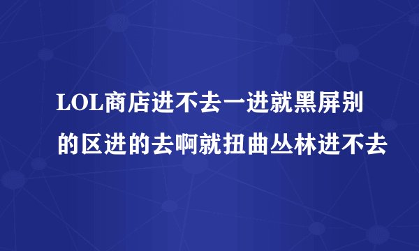 LOL商店进不去一进就黑屏别的区进的去啊就扭曲丛林进不去