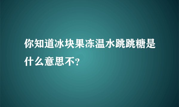 你知道冰块果冻温水跳跳糖是什么意思不？