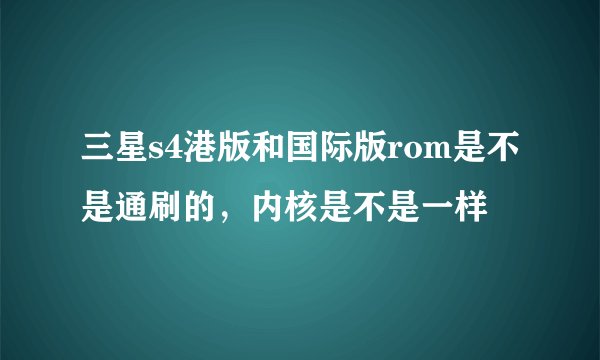 三星s4港版和国际版rom是不是通刷的，内核是不是一样