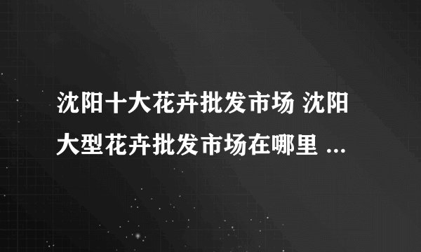 沈阳十大花卉批发市场 沈阳大型花卉批发市场在哪里 沈阳花卉市场哪个好
