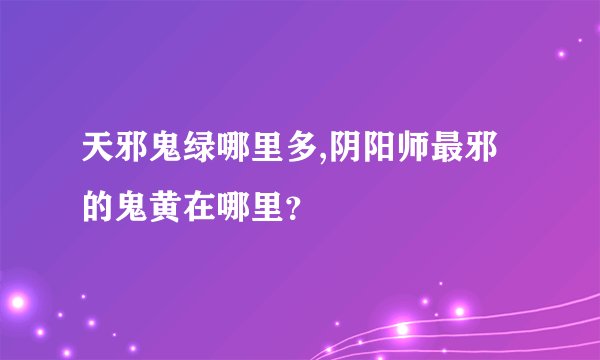 天邪鬼绿哪里多,阴阳师最邪的鬼黄在哪里？