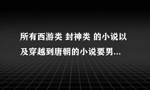 所有西游类 封神类 的小说以及穿越到唐朝的小说要男主 同人类小说也要男主 多多益善