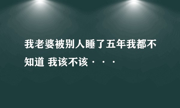 我老婆被别人睡了五年我都不知道 我该不该···