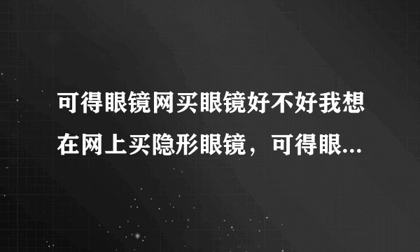 可得眼镜网买眼镜好不好我想在网上买隐形眼镜，可得眼镜网怎么样呀