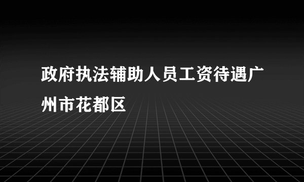 政府执法辅助人员工资待遇广州市花都区