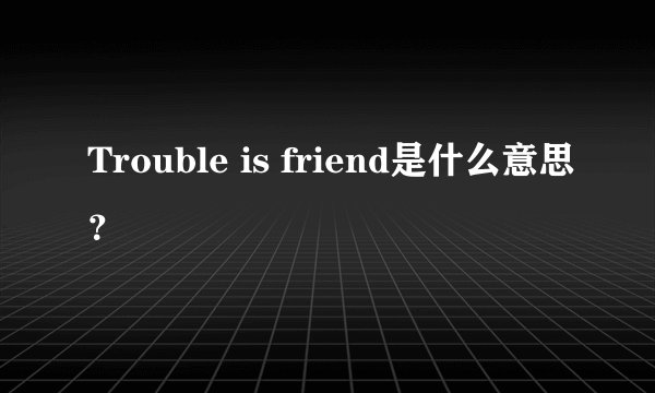 Trouble is friend是什么意思？