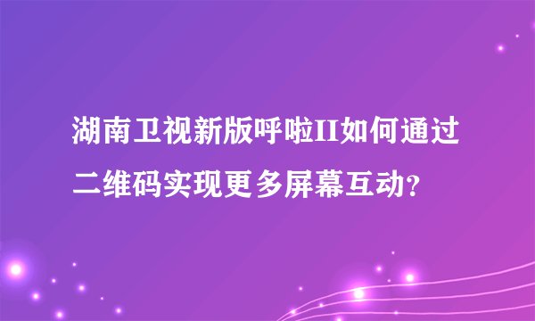 湖南卫视新版呼啦II如何通过二维码实现更多屏幕互动？