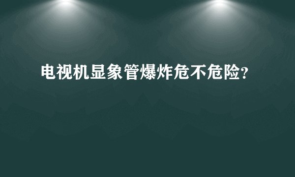 电视机显象管爆炸危不危险？