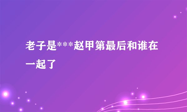 老子是***赵甲第最后和谁在一起了