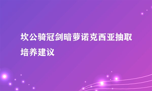 坎公骑冠剑暗萝诺克西亚抽取培养建议