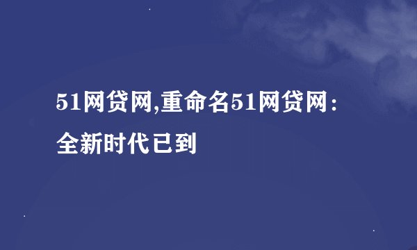 51网贷网,重命名51网贷网：全新时代已到