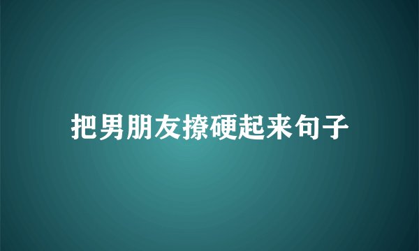把男朋友撩硬起来句子
