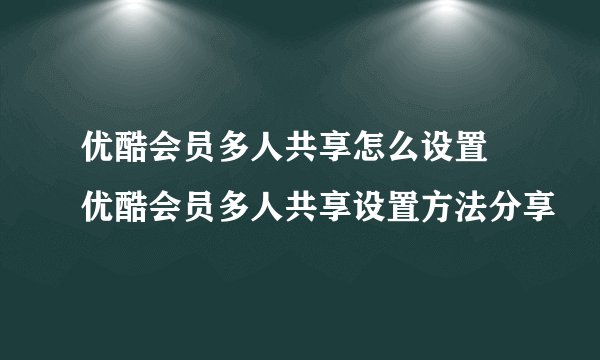 优酷会员多人共享怎么设置 优酷会员多人共享设置方法分享