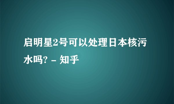 启明星2号可以处理日本核污水吗? - 知乎