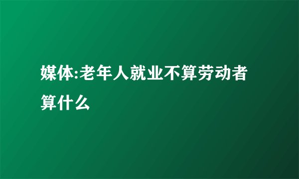 媒体:老年人就业不算劳动者算什么