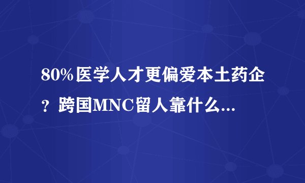 80%医学人才更偏爱本土药企？跨国MNC留人靠什么？高薪是海归必备吗？医药代表又是最穷的？