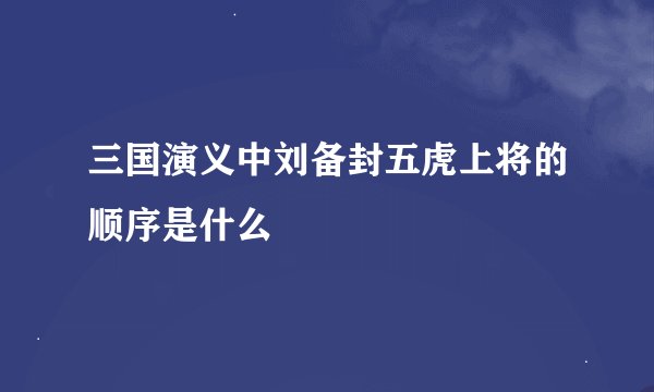 三国演义中刘备封五虎上将的顺序是什么