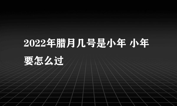 2022年腊月几号是小年 小年要怎么过