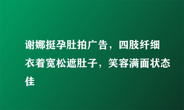 谢娜挺孕肚拍广告，四肢纤细衣着宽松遮肚子，笑容满面状态佳