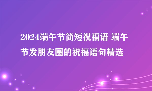 2024端午节简短祝福语 端午节发朋友圈的祝福语句精选