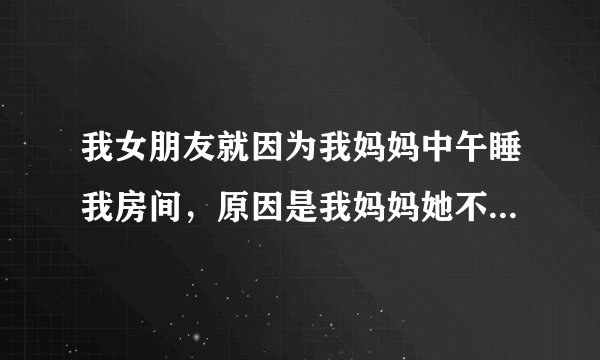 我女朋友就因为我妈妈中午睡我房间，原因是我妈妈她不想开空调，所以在我房间睡觉，我的床很大，一人睡一