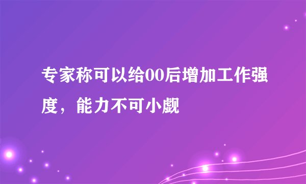 专家称可以给00后增加工作强度，能力不可小觑