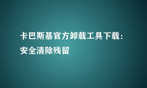 卡巴斯基官方卸载工具下载：安全清除残留