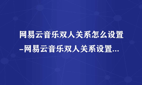 网易云音乐双人关系怎么设置-网易云音乐双人关系设置方法-乖乖网