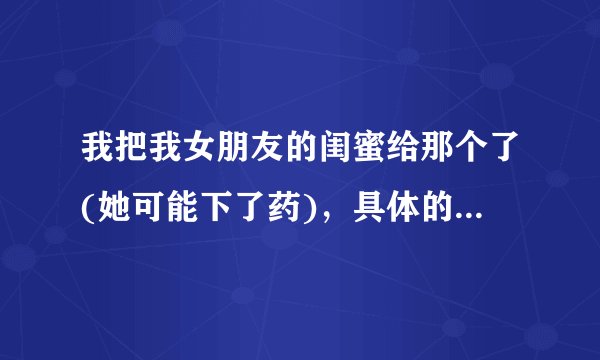 我把我女朋友的闺蜜给那个了(她可能下了药)，具体的情况我不知道，我昨天我去她家找我女朋友，她说和她