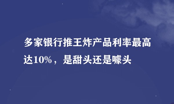 多家银行推王炸产品利率最高达10%，是甜头还是噱头