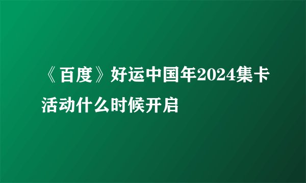 《百度》好运中国年2024集卡活动什么时候开启