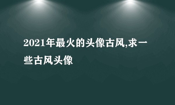 2021年最火的头像古风,求一些古风头像