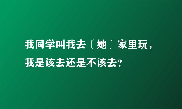 我同学叫我去〔她〕家里玩，我是该去还是不该去？