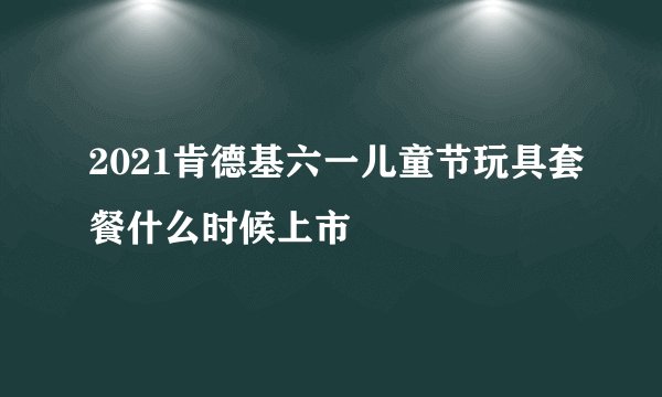 2021肯德基六一儿童节玩具套餐什么时候上市