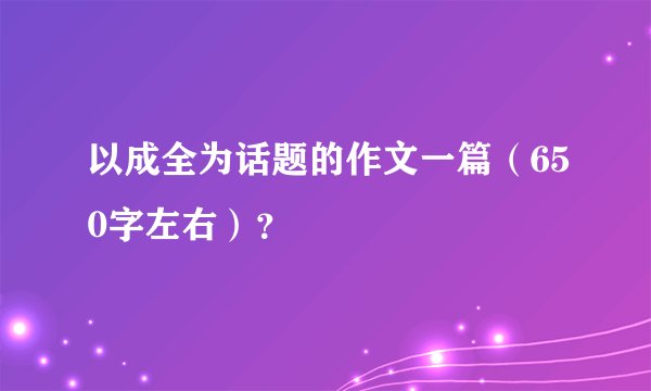 以成全为话题的作文一篇（650字左右）？