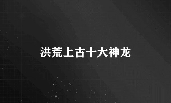 洪荒上古十大神龙