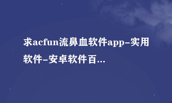 求acfun流鼻血软件app-实用软件-安卓软件百度云资源下载