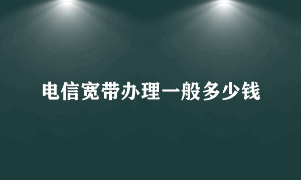 电信宽带办理一般多少钱