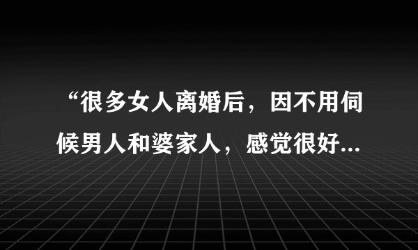 “很多女人离婚后，因不用伺候男人和婆家人，感觉很好”你怎么看？