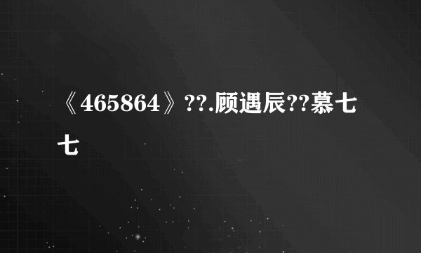 《465864》??.顾遇辰??慕七七