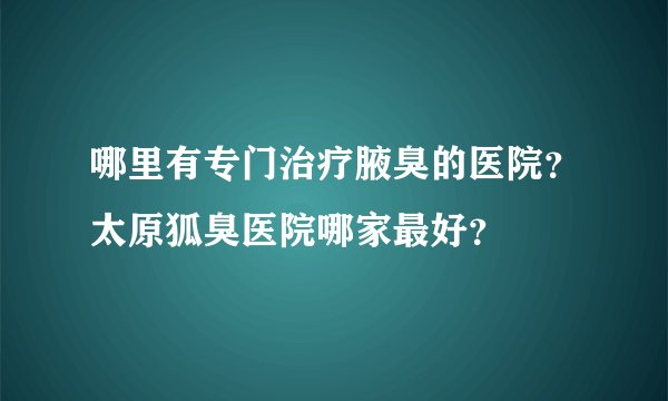哪里有专门治疗腋臭的医院？太原狐臭医院哪家最好？